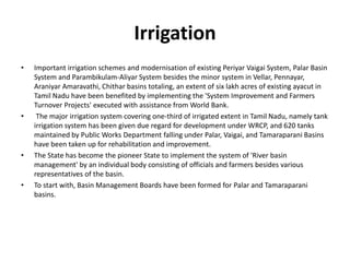 Irrigation
• Important irrigation schemes and modernisation of existing Periyar Vaigai System, Palar Basin
System and Parambikulam-Aliyar System besides the minor system in Vellar, Pennayar,
Araniyar Amaravathi, Chithar basins totaling, an extent of six lakh acres of existing ayacut in
Tamil Nadu have been benefited by implementing the 'System Improvement and Farmers
Turnover Projects' executed with assistance from World Bank.
• The major irrigation system covering one-third of irrigated extent in Tamil Nadu, namely tank
irrigation system has been given due regard for development under WRCP, and 620 tanks
maintained by Public Works Department falling under Palar, Vaigai, and Tamaraparani Basins
have been taken up for rehabilitation and improvement.
• The State has become the pioneer State to implement the system of 'River basin
management' by an individual body consisting of officials and farmers besides various
representatives of the basin.
• To start with, Basin Management Boards have been formed for Palar and Tamaraparani
basins.
 