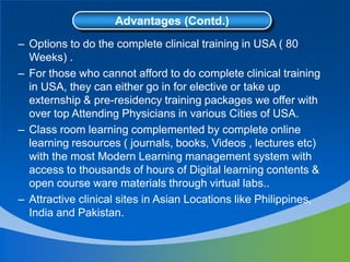 Advantages (Contd.)
– Options to do the complete clinical training in USA ( 80
Weeks) .
– For those who cannot afford to do complete clinical training
in USA, they can either go in for elective or take up
externship & pre-residency training packages we offer with
over top Attending Physicians in various Cities of USA.
– Class room learning complemented by complete online
learning resources ( journals, books, Videos , lectures etc)
with the most Modern Learning management system with
access to thousands of hours of Digital learning contents &
open course ware materials through virtual labs..
– Attractive clinical sites in Asian Locations like Philippines,
India and Pakistan.
 