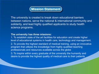 Mission Statement
The university is created to break down educational barriers
between nations, serve the national & international community and
solidarity, and lead highly qualified applicants to study health
science programs.
The university has three missions:
1. To establish state of the art facilities for education and create higher
level of educational systems in health care, technology and management.
2. To provide the highest standard of medical training, using an innovative
program that utilizes the knowledge from highly qualified teaching
professionals and resources available across the globe
3. To inspire within every graduate of the university the humanity and
desire to provide the highest quality of medical care to their patients
 