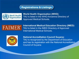 Registrations & Listings
World Health Organisation (WHO):
TAU is listed in the WHO-Avicenna Directory of
Approved Medical Schools.
International Medical Education Directory (IMED):
TAU is listed in the IMED Directory of Approved
International Medical Schools.
National Accreditation Council Guyana:
TAU is recognized by the Department of Education
and has its registration with the National Accreditation
Council of Guyana
 