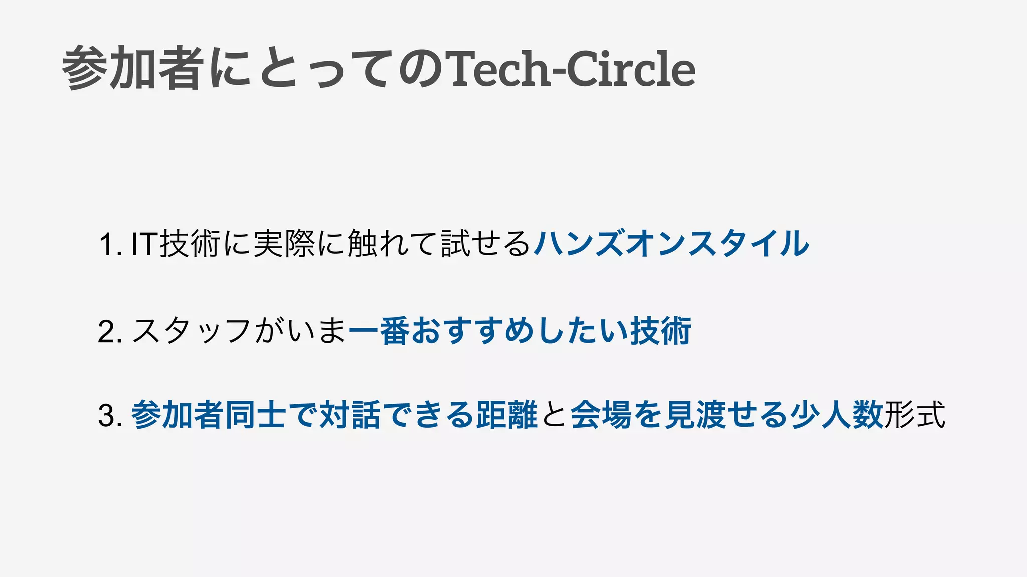 参加者にとってのTech-Circle
1. IT技術に実際に触れて試せるハンズオンスタイル
2. スタッフがいま一番おすすめしたい技術
3. 参加者同士で対話できる距離と会場を見渡せる少人数形式
 