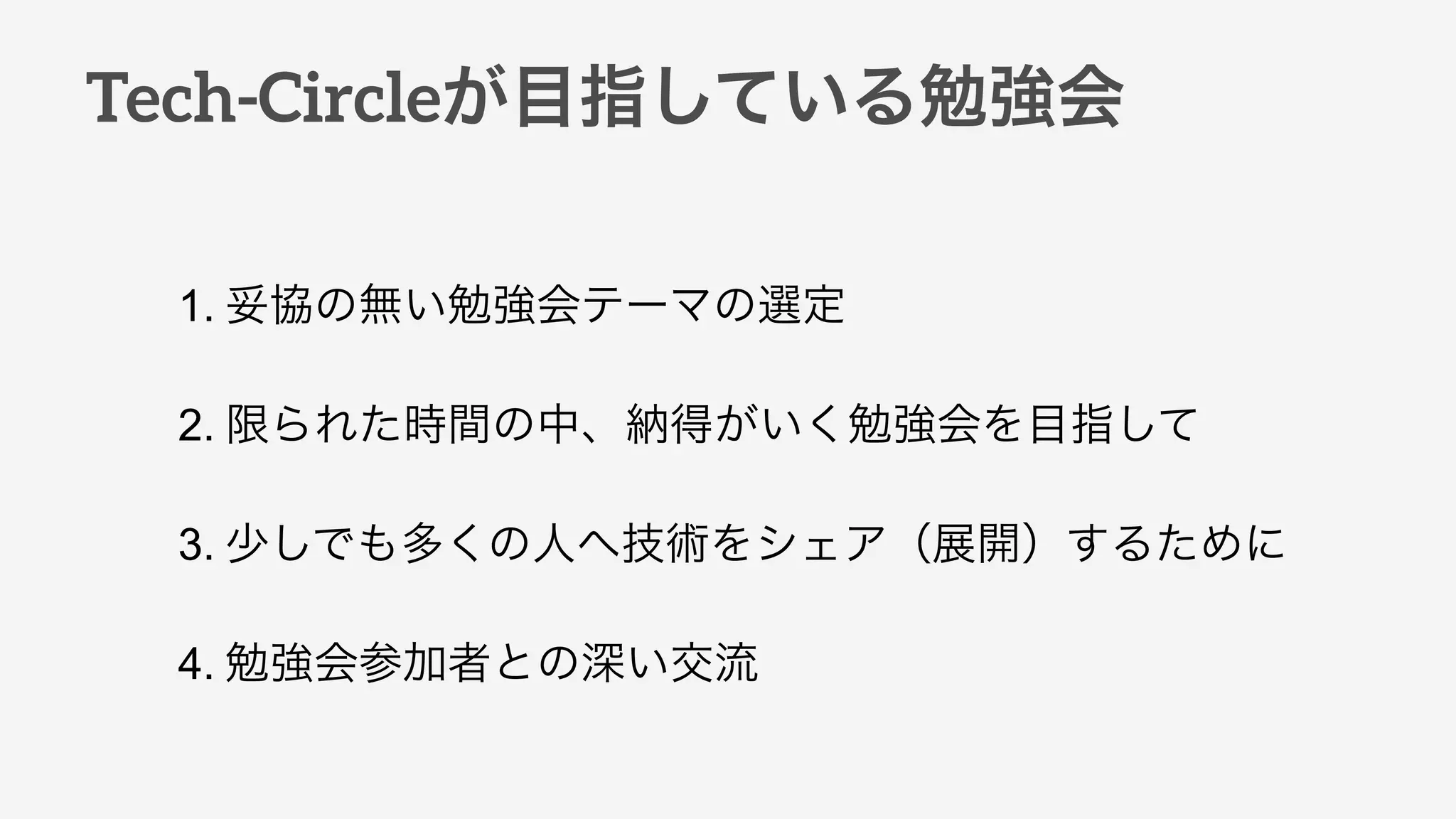 Tech-Circleが目指している勉強会
1. 妥協の無い勉強会テーマの選定
2. 限られた時間の中、納得がいく勉強会を目指して
3. 少しでも多くの人へ技術をシェア（展開）するために
4. 勉強会参加者との深い交流
 