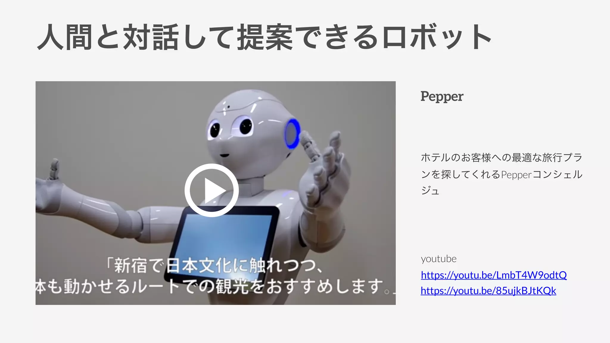 人間と対話して提案できるロボット
Pepper
ホテルのお客様への最適な旅行プラ
ンを探してくれるPepperコンシェル
ジュ
youtube
https://youtu.be/LmbT4W9odtQ
https://youtu.be/85ujkBJtKQk
 