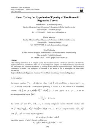 Mathematical Theory and Modeling www.iiste.org 
ISSN 2224-5804 (Paper) ISSN 2225-0522 (Online) 
Vol.4, No.9, 2014 
About Testing the Hypothesis of Equality of Two Bernoulli 
Regression Curves 
Petre Babilua (Corresponding author) 
Faculty of Exact and Natural Sciences of I. Javakhishvili Tbilisi State University 
2 University St., Tbilisi 0186, Georgia 
Tel: +995599408383 E-mail: petre.babilua@tsu.ge 
Elizbar Nadaraya 
Faculty of Exact and Natural Sciences of I. Javakhishvili Tbilisi State University 
2 University St., Tbilisi 0186, Georgia 
Tel: +995599570555 E-mail: elizabar.nadaraya@tsu.ge 
Grigol Sokhadze 
I. Vekua Institute of Applied Mathematics of I. Javakhishvili Tbilisi State University 
2 University St., Tbilisi 0186, Georgia 
Tel: +995591313197 E-mail: grigol.sokhadze@tsu.ge 
Abstract 
The limiting distribution of an integral square deviation between two kernel type estimators of Bernoulli 
regression functions is established in the case of two independent samples. The criterion of testing is constructed 
for both simple and composite hypotheses of equality of two Bernoulli regression functions. The question of 
consistency is studied. The asymptotics of behavior of the power of test is investigated for some close 
alternatives. 
Keywords: Bernoulli Regression Function, Power of Test, Consistency, Composite Hypothesis 
 
t j n 
142 
1. Introduction 
Let random variables 
i  Y , i =1,2, take two values 1 and 0 with probabilities i p (succes) and i 1 p , 
i =1,2 (failure), respectively. Assume that the probability of success i p is the function of an independent 
variable x0,1 , i.e.   p p x Y   x i 
i i = = P =1| i 1,2 (see [1]-[3]). Let j t , j =1,,n , be the 
devision points of the interval 0,1: 
j 
2 1 
= , =1, , . 
2 j 
n 
Let further 
1 
i Y and 
2 
i Y , i =1,,n , be mutually independent random Bernoulli variables with 
      i k i 
k 
i P Y =1| t = p t , 
      i k i 
k 
i P Y = 0 | t = 1 p t , i =1,,n , k =1,2 . Using the samples 
1 1 
1 , , n Y  Y 
and 
2 2 
1 , , n Y  Y we want to chek the hypothesis 
:  =  =  , 0,1 0 1 2 H p x p x p x x , 
against the sequence of “close” alternatives of the form 
:  =      , =1,2. 1 H p x p x u x o k n k n k n    
 
