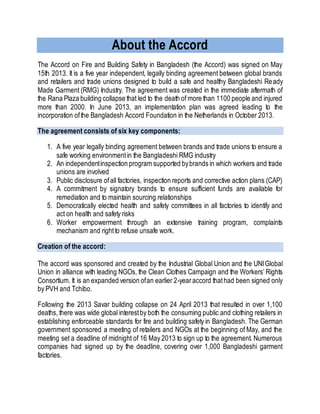 About the Accord
The Accord on Fire and Building Safety in Bangladesh (the Accord) was signed on May
15th 2013. It is a five year independent, legally binding agreement between global brands
and retailers and trade unions designed to build a safe and healthy Bangladeshi Ready
Made Garment (RMG) Industry. The agreement was created in the immediate aftermath of
the Rana Plaza building collapse that led to the death of more than 1100 people and injured
more than 2000. In June 2013, an implementation plan was agreed leading to the
incorporation ofthe Bangladesh Accord Foundation in the Netherlands in October 2013.
The agreement consists of six key components:
1. A five year legally binding agreement between brands and trade unions to ensure a
safe working environmentin the Bangladeshi RMG industry
2. An independentinspection program supported bybrands in which workers and trade
unions are involved
3. Public disclosure ofall factories, inspection reports and corrective action plans (CAP)
4. A commitment by signatory brands to ensure sufficient funds are available for
remediation and to maintain sourcing relationships
5. Democratically elected health and safety committees in all factories to identify and
act on health and safety risks
6. Worker empowerment through an extensive training program, complaints
mechanism and rightto refuse unsafe work.
Creation of the accord:
The accord was sponsored and created by the Industrial Global Union and the UNIGlobal
Union in alliance with leading NGOs, the Clean Clothes Campaign and the Workers’ Rights
Consortium. It is an expanded version ofan earlier 2-yearaccord thathad been signed only
by PVH and Tchibo.
Following the 2013 Savar building collapse on 24 April 2013 that resulted in over 1,100
deaths, there was wide global interestby both the consuming public and clothing retailers in
establishing enforceable standards for fire and building safety in Bangladesh. The German
government sponsored a meeting of retailers and NGOs at the beginning of May, and the
meeting set a deadline of midnight of 16 May 2013 to sign up to the agreement. Numerous
companies had signed up by the deadline, covering over 1,000 Bangladeshi garment
factories.
 