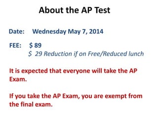 About the AP Test
Date: Wednesday May 7, 2014
FEE: $ 89
$ 29 Reduction if on Free/Reduced lunch
It is expected that everyone will take the AP
Exam.
If you take the AP Exam, you are exempt from
the final exam.
 