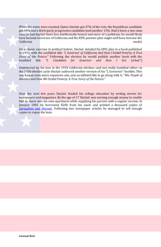 American Novel
When the votes were counted, Upton Sinclair got 37% of the vote, the Republican candidate
got 48% and a third-party progressive candidate took another 13%. Had it been a two-man
race, or had Sinclair been less intellectually honest and more of a politician, he would likely
have become Governor of California and the EPIC pension plan might well have become the
California model.
(In a classic exercise in political hubris, Sinclair detailed his EPIC plan in a book published
in 1933, with the confident title "I, Governor of California And How I Ended Poverty: A True
Story of the Future." Following the election he would publish another book with the
humbled title "I, Candidate for Governor and How I Got Licked.")
Undeterred by his loss in the 1934 California election--and not really humbled either--in
the 1936 election cycle Sinclair authored another version of his "I, Governor" booklet. This
one had an even more expansive aim, and an inflated title to go along with it, "We, People of
America and How We Ended Poverty: A True Story of the Future."
Over the next few years Sinclair funded his college education by writing stories for
newspapers and magazines. By the age of 17 Sinclair was earning enough money to enable
him to move into his own apartment while supplying his parents with a regular income. In
January 1901 he borrowed $200 from his uncle and printed a thousand copies of
Springtime and Harvest. Following two newspaper articles he managed to sell enough
copies to repay the loan.
 