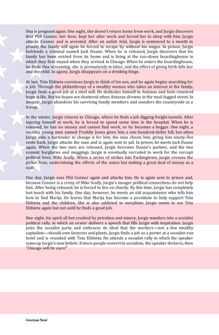 American Novel
Ona is pregnant again. One night, she doesn’t return home from work, and Jurgis discovers
that Phil Connor, her boss, kept her after work and forced her to sleep with him. Jurgis
attacks Connor and is arrested. After an unfair trial, Jurgis is sentenced to a month in
prison; the family will again be forced to scrape by without his wages. In prison, Jurgis
befriends a criminal named Jack Duane. When he is released, Jurgis discovers that his
family has been evicted from its home and is living at the run-down boardinghouse in
which they first stayed when they arrived in Chicago. When he enters the boardinghouse,
he finds Ona screaming; she is prematurely in labor, and the effort of giving birth kills her
and the child. In agony, Jurgis disappears on a drinking binge.
At last, Teta Elzbieta convinces Jurgis to think of his son, and he again begins searching for
a job. Through the philanthropy of a wealthy woman who takes an interest in the family,
Jurgis finds a good job at a steel mill. He dedicates himself to Antanas and feels renewed
hope in life. But his hopes are shattered when Antanas drowns in the mud-logged street. In
despair, Jurgis abandons his surviving family members and wanders the countryside as a
tramp.
In the winter, Jurgis returns to Chicago, where he finds a job digging freight tunnels. After
injuring himself at work, he is forced to spend some time in the hospital. When he is
released, he has no money and cannot find work, so he becomes a beggar. One night, a
wealthy young man named Freddie Jones gives him a one-hundred-dollar bill, but when
Jurgis asks a bartender to change it for him, the man cheats him, giving him ninety-five
cents back. Jurgis attacks the man and is again sent to jail. In prison, he meets Jack Duane
again. When the two men are released, Jurgis becomes Duane’s partner, and the two
commit burglaries and muggings. Jurgis is eventually recruited to work for the corrupt
political boss, Mike Scully. When a series of strikes hits Packingtown, Jurgis crosses the
picket lines, undermining the efforts of the union but making a great deal of money as a
scab.
One day, Jurgis sees Phil Connor again and attacks him. He is again sent to prison and,
because Connor is a crony of Mike Scully, Jurgis’s meager political connections do not help
him. After being released, he is forced to live on charity. By this time, Jurgis has completely
lost touch with his family. One day, however, he meets an old acquaintance who tells him
how to find Marija. He learns that Marija has become a prostitute to help support Teta
Elzbieta and the children. She is also addicted to morphine. Jurgis wants to see Teta
Elzbieta again but not until he finds a good job.
One night, his spirit all but crushed by privation and misery, Jurgis wanders into a socialist
political rally, in which an orator delivers a speech that fills Jurgis with inspiration. Jurgis
joins the socialist party and embraces its ideal that the workers—not a few wealthy
capitalists—should own factories and plants. Jurgis finds a job as a porter at a socialist-run
hotel and is reunited with Teta Elzbieta. He attends a socialist rally in which the speaker
sums up Jurgis’s new beliefs: if more people convert to socialism, the speaker declares, then
“Chicago will be ours!”
 