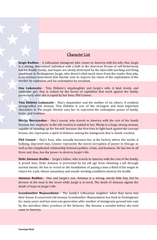 American Novel
Character List
Jurgis Rudkus - A Lithuanian immigrant who comes to America with his wife, Ona. Jurgis
is a strong, determined individual with a faith in the American Dream of self-betterment,
but his health, family, and hopes are slowly destroyed by the miserable working and living
conditions in Packingtown. Jurgis, who doesn’t elicit much more from the reader than pity,
is an obvious instrument that Sinclair uses to express his vision of the exploitation of the
worker by capitalism and his redemption by socialism.
Ona Lukoszaite - Teta Elzbieta’s stepdaughter and Jurgis’s wife. A kind, lovely, and
optimistic girl, Ona is ruined by the forces of capitalism that work against the family,
particularly after she is raped by her boss, Phil Connor.
Teta Elzbieta Lukoszaite - Ona’s stepmother and the mother of six others. A resilient,
strong-willed old woman, Teta Elzbieta is one of the strongest and most important
characters in The Jungle. Sinclair uses her to represent the redemptive power of family,
home, and tradition.
Marija Berczynskas - Ona’s cousin, who travels to America with the rest of the family
because her employer in the old country is unkind to her. Marija is a large, strong woman,
capable of standing up for herself; because she first tries to fight back against the corrupt
bosses, she represents a spirit of defiance among the immigrants that is slowly crushed.
Phil Connor - Ona’s boss, who sexually harasses her at the factory where she works. A
bullying, depraved man, Connor represents the moral corruption of power in Chicago as
well as the complicated relationship between politics, crime, and business. He has ties to all
three and, thus, has the power to destroy Jurgis’s life.
Dede Antanas Rudku - Jurgis’s father, who travels to America with the rest of the family.
A proud man, Dede Antanas is prevented by his old age from obtaining a job through
normal means. He has to resort to the humiliation of paying a man a third of his wages in
return for a job, whose unsanitary and unsafe working conditions destroy his health.
Antanas Rudkus - Ona and Jurgis’s son. Antanas is a strong, sturdy little boy, but he
drowns in the mud in the street while Jurgis is at work. The death of Antanas signals the
death of hope in Jurgis’s life.
Grandmother Majauszkiene - The family’s Lithuanian neighbor when they move into
their house. A concerned old woman, Grandmother Majauszkiene has lived in Packingtown
for many years and has seen one generation after another of immigrants ground into ruin
by the merciless labor practices of the factories. She became a socialist before she even
came to America.
 