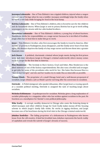 American Novel
Juozapas Lukoszaite - One of Teta Elzbieta’s two crippled children, injured when a wagon
ran over one of his legs when he was a toddler. Juozapas unwittingly helps the family when
he meets a rich lady while foraging for food in the local dump.
Kotrina Lukoszaite - One of Teta Elzbieta’s children, who is forced to care for the children
and do household chores. When Jurgis is sent to prison, Kotrina has to go to work selling
newspapers on the streets with her able-bodied brothers.
Stanislovas Lukoszaite - One of Teta Elzbieta’s children, a young boy of about fourteen.
Stanislovas shirks his responsibilities as a wage earner because he is terrified of frostbite.
Jurgis often has to beat him to make him go to work.
Jonas - Teta Elzbieta’s brother, who first encourages the family to travel to America. After
months of poverty in Packingtown, Jonas disappears, and the family never hears from him
again. His absence deprives the family of a key wage earner and throws them into a greater
financial crisis.
Jack Duane - A polished, charismatic criminal whom Jurgis meets during his first prison
term. Jack later introduces Jurgis to Chicago’s criminal underworld, where money comes
easily to Jurgis for the first time in America.
Miss Henderson - The forelady in Ona’s factory. Cruel and bitter, Miss Henderson is the
jilted mistress of one of the factory superintendents. She also runs a brothel and arranges
to get jobs for some of the prostitutes who work for her. She hates Ona because Ona is a
“decent married girl,” and she and her toadies try to make Ona as miserable as possible.
Tommy Hinds - The proprietor of a small Chicago hotel and a well-known proponent of
socialism. Jurgis obtains a job as Hinds’s porter not long after his conversion to socialism.
Ostrinski - A Polish immigrant who speaks Lithuanian. After Jurgis hears a rousing speech
at a socialist political meeting, Ostrinski is assigned the task of teaching Jurgis about
socialism.
Nicholas Schliemann - A spokesperson for socialism. Nicholas gives a long explanation of
socialist philosophy to a magazine editor who has written against socialism in the past. He
functions as a mouthpiece for Sinclair’s own political philosophy.
Mike Scully - A corrupt, wealthy democrat in Chicago who owns the festering dump in
which Juozapas and other children forage for food. Scully makes money off the housing
scheme to which Jurgis’s family falls victim. He works at rigging elections, and Jurgis
becomes one of his henchmen during his brief stint in the Chicago criminal underworld.
Jokubas Szedvilas - The failing proprietor of a delicatessen in Packingtown who knows
Jonas from the old country. A kind but troubled man, Jokubas represents the harsh reality
of capitalism and reveals the naïveté of Jurgis’s dreams of success.
 