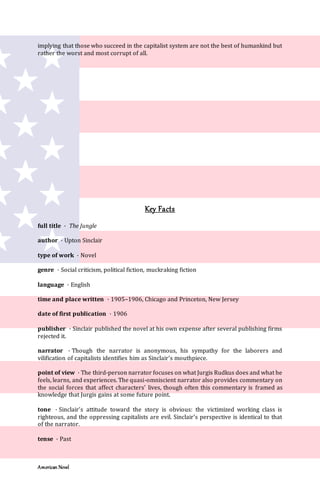 American Novel
implying that those who succeed in the capitalist system are not the best of humankind but
rather the worst and most corrupt of all.
Key Facts
full title · The Jungle
author · Upton Sinclair
type of work · Novel
genre · Social criticism, political fiction, muckraking fiction
language · English
time and place written · 1905–1906, Chicago and Princeton, New Jersey
date of first publication · 1906
publisher · Sinclair published the novel at his own expense after several publishing firms
rejected it.
narrator · Though the narrator is anonymous, his sympathy for the laborers and
vilification of capitalists identifies him as Sinclair’s mouthpiece.
point of view · The third-person narrator focuses on what Jurgis Rudkus does and what he
feels, learns, and experiences. The quasi-omniscient narrator also provides commentary on
the social forces that affect characters’ lives, though often this commentary is framed as
knowledge that Jurgis gains at some future point.
tone · Sinclair’s attitude toward the story is obvious: the victimized working class is
righteous, and the oppressing capitalists are evil. Sinclair’s perspective is identical to that
of the narrator.
tense · Past
 