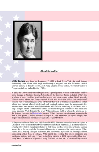 American Novel
About the Author
Willa Cather was born on December 7, 1873 in Back Creek Valley (a small farming
community close to the Blue Ridge Mountains) in Virginia. She was the eldest child of
Charles Cather, a deputy Sheriff, and Mary Virginia Boak Cather. The family came to
Pennsylvania from Ireland in the 1750's.
In 1883 the Cather family moved to join Willa's grandparents William and Caroline and her
uncle George in Webster County, Nebraska. At the time her family included Willa's two
brothers, a sister, and her grandmother. Ayear later they moved to Red Cloud, a nearby
railroad town, where her father opened a loan and insurance office. The family never
became rich or influential, and Willa attributed their lack of financial success to her father,
whom she claimed placed intellectual and spiritual matters over the commercial. Her
mother was a vain woman, mostly concerned with fashion and trying to turn Willa into "a
lady", in spite of the fact that Willa defied the norms for girls and cut her hair short and
wore trousers. While living in the town Willa met Annie Sadilek, whom she later used for
the Antonia character in My Antonia. Many of Willa's characters are inspired by people she
met in her youth. Another notable example is Olive Fremstad, an opera singer, who
inspired the character Thea Kronborg in The Song of the Lark.
Willa graduated from Red Cloud High School in 1890. She soon moved to the state capitol in
Lincoln in order to study for entrance at the University of Nebraska. At this time Willa was
actually interested in studying medicine. In Red Cloud she had spent time with and learned
from a local doctor, and she dreamed of becoming a physician. But, when one of Willa's
stories for a writing class got published, she discovered a passion for writing had been
fermenting within her. In college, Willa spent time editing the school magazine and
publishing articles and play reviews in the local papers. In 1892 she published her short
story "Peter" in a Boston magazine, a story that later became part of her novel My Antonia.
 