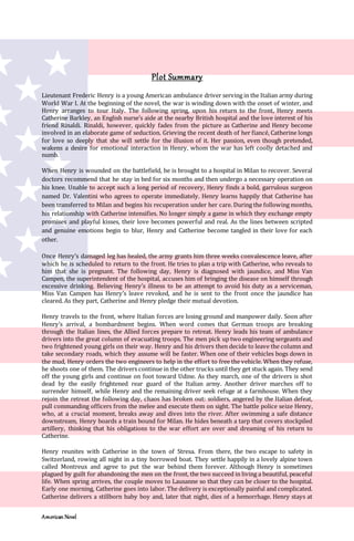 American Novel
Plot Summary
Lieutenant Frederic Henry is a young American ambulance driver serving in the Italian army during
World War I. At the beginning of the novel, the war is winding down with the onset of winter, and
Henry arranges to tour Italy. The following spring, upon his return to the front, Henry meets
Catherine Barkley, an English nurse’s aide at the nearby British hospital and the love interest of his
friend Rinaldi. Rinaldi, however, quickly fades from the picture as Catherine and Henry become
involved in an elaborate game of seduction. Grieving the recent death of her fiancé, Catherine longs
for love so deeply that she will settle for the illusion of it. Her passion, even though pretended,
wakens a desire for emotional interaction in Henry, whom the war has left coolly detached and
numb.
When Henry is wounded on the battlefield, he is brought to a hospital in Milan to recover. Several
doctors recommend that he stay in bed for six months and then undergo a necessary operation on
his knee. Unable to accept such a long period of recovery, Henry finds a bold, garrulous surgeon
named Dr. Valentini who agrees to operate immediately. Henry learns happily that Catherine has
been transferred to Milan and begins his recuperation under her care. During the following months,
his relationship with Catherine intensifies. No longer simply a game in which they exchange empty
promises and playful kisses, their love becomes powerful and real. As the lines between scripted
and genuine emotions begin to blur, Henry and Catherine become tangled in their love for each
other.
Once Henry’s damaged leg has healed, the army grants him three weeks convalescence leave, after
which he is scheduled to return to the front. He tries to plan a trip with Catherine, who reveals to
him that she is pregnant. The following day, Henry is diagnosed with jaundice, and Miss Van
Campen, the superintendent of the hospital, accuses him of bringing the disease on himself through
excessive drinking. Believing Henry’s illness to be an attempt to avoid his duty as a serviceman,
Miss Van Campen has Henry’s leave revoked, and he is sent to the front once the jaundice has
cleared. As they part, Catherine and Henry pledge their mutual devotion.
Henry travels to the front, where Italian forces are losing ground and manpower daily. Soon after
Henry’s arrival, a bombardment begins. When word comes that German troops are breaking
through the Italian lines, the Allied forces prepare to retreat. Henry leads his team of ambulance
drivers into the great column of evacuating troops. The men pick up two engineering sergeants and
two frightened young girls on their way. Henry and his drivers then decide to leave the column and
take secondary roads, which they assume will be faster. When one of their vehicles bogs down in
the mud, Henry orders the two engineers to help in the effort to free the vehicle. When they refuse,
he shoots one of them. The drivers continue in the other trucks until they get stuck again. They send
off the young girls and continue on foot toward Udine. As they march, one of the drivers is shot
dead by the easily frightened rear guard of the Italian army. Another driver marches off to
surrender himself, while Henry and the remaining driver seek refuge at a farmhouse. When they
rejoin the retreat the following day, chaos has broken out: soldiers, angered by the Italian defeat,
pull commanding officers from the melee and execute them on sight. The battle police seize Henry,
who, at a crucial moment, breaks away and dives into the river. After swimming a safe distance
downstream, Henry boards a train bound for Milan. He hides beneath a tarp that covers stockpiled
artillery, thinking that his obligations to the war effort are over and dreaming of his return to
Catherine.
Henry reunites with Catherine in the town of Stresa. From there, the two escape to safety in
Switzerland, rowing all night in a tiny borrowed boat. They settle happily in a lovely alpine town
called Montreux and agree to put the war behind them forever. Although Henry is sometimes
plagued by guilt for abandoning the men on the front, the two succeed in living a beautiful, peaceful
life. When spring arrives, the couple moves to Lausanne so that they can be closer to the hospital.
Early one morning, Catherine goes into labor. The delivery is exceptionally painful and complicated.
Catherine delivers a stillborn baby boy and, later that night, dies of a hemorrhage. Henry stays at
 