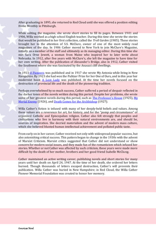 American Novel
After graduating in 1895, she returned to Red Cloud until she was offered a position editing
Home Monthly in Pittsburgh.
While editing the magazine, she wrote short stories to fill its pages. Between 1901 and
1906, Willa worked as a high school English teacher. During this time she wrote the stories
that would be published in her first collection, called the Troll Garden (1905). These stories
brought her to the attention of S.S. McClure, owner of one of the most widely read
magazines of the day. In 1906 Cather moved to New York to join McClure's Magazine,
initially as a member of the staff and ultimately as its managing editor. During this time she
met Sara Orne Jewett, a woman from Maine who inspired her to later write about
Nebraska. In 1912, after five years with McClure's, she left the magazine to have time for
her own writing. After the publication of Alexander's Bridge, also in 1912, Cather visited
the Southwest where she was fascinated by the Anasazi cliff dwellings.
In 1913 O Pioneers was published and in 1917 she wrote My Antonia while living in New
Hampshire. By 1923 she had won the Pulitzer Prize for her One of Ours, and in this year her
modernist book A Lost Lady was published. At the time her novels focused on the
destruction of provincial life and the death of the pioneering tradition.
Perhaps overwhelmed by so much success, Cather suffered a period of despair reflected in
the darker tones of the novels written during this period. Despite her problems, she wrote
some of her greatest novels during this period, such as The Professor's House (1925), My
Mortal Enemy (1926), and Death Comes for the Archbishop (1927).
Willa Cather’s fiction is infused with many of her deeply-held beliefs and values. Among
these values are a reverence for art, for history, and for the “pomp and circumstance” of
organized Catholic and Episcopalian religion. Cather also felt strongly that peoples and
civilizations who live in harmony with their natural environments are, and should be,
sources of inspiration. She decried materialism and the advent of modern mass culture,
which she believed blunted human intellectual achievement and polluted public taste.
From early on in her career, Cather received not only with widespread popular success, but
also astonishing critical success. This pattern began to change in the 1930s with the advent
of Marxist Criticism. Marxist critics suggested that Cather did not understand or show
concern for modern social issues, and they made fun of the romanticism which infused her
stories. Whether or not Cather was affected by such criticism, these years were made more
difficult by the death of her mother, brothers and her good friend Isabelle McClung.
Cather maintained an active writing career, publishing novels and short stories for many
years until her death on April 24, 1947. At the time of her death, she ordered her letters
burned. Though thousands of letters escaped destruction, Cather's will prevents their
publication. Willa Cather was buried in New Hampshire; in Red Cloud, the Willa Cather
Pioneer Memorial Foundation was created to honor her memory.
 