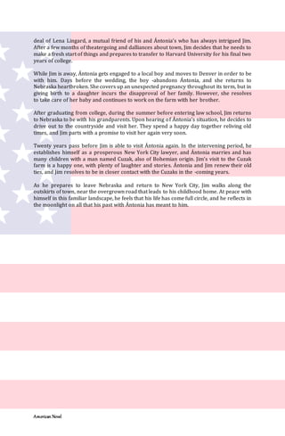 American Novel
deal of Lena Lingard, a mutual friend of his and Ántonia’s who has always intrigued Jim.
After a few months of theatergoing and dalliances about town, Jim decides that he needs to
make a fresh start of things and prepares to transfer to Harvard University for his final two
years of college.
While Jim is away, Ántonia gets engaged to a local boy and moves to Denver in order to be
with him. Days before the wedding, the boy -abandons Ántonia, and she returns to
Nebraska heartbroken. She covers up an unexpected pregnancy throughout its term, but in
giving birth to a daughter incurs the disapproval of her family. However, she resolves
to take care of her baby and continues to work on the farm with her brother.
After graduating from college, during the summer before entering law school, Jim returns
to Nebraska to be with his grandparents. Upon hearing of Ántonia’s situation, he decides to
drive out to the countryside and visit her. They spend a happy day together reliving old
times, and Jim parts with a promise to visit her again very soon.
Twenty years pass before Jim is able to visit Ántonia again. In the intervening period, he
establishes himself as a prosperous New York City lawyer, and Ántonia marries and has
many children with a man named Cuzak, also of Bohemian origin. Jim’s visit to the Cuzak
farm is a happy one, with plenty of laughter and stories. Ántonia and Jim renew their old
ties, and Jim resolves to be in closer contact with the Cuzaks in the -coming years.
As he prepares to leave Nebraska and return to New York City, Jim walks along the
outskirts of town, near the overgrown road that leads to his childhood home. At peace with
himself in this familiar landscape, he feels that his life has come full circle, and he reflects in
the moonlight on all that his past with Ántonia has meant to him.
 