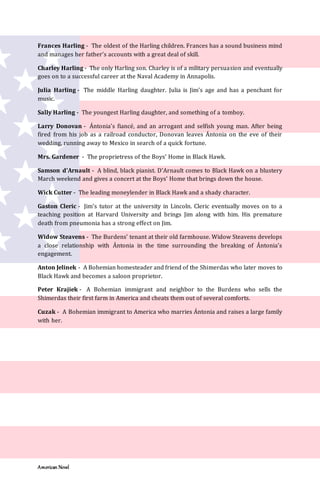 American Novel
Frances Harling - The oldest of the Harling children. Frances has a sound business mind
and manages her father’s accounts with a great deal of skill.
Charley Harling - The only Harling son. Charley is of a military persuasion and eventually
goes on to a successful career at the Naval Academy in Annapolis.
Julia Harling - The middle Harling daughter. Julia is Jim’s age and has a penchant for
music.
Sally Harling - The youngest Harling daughter, and something of a tomboy.
Larry Donovan - Ántonia’s fiancé, and an arrogant and selfish young man. After being
fired from his job as a railroad conductor, Donovan leaves Ántonia on the eve of their
wedding, running away to Mexico in search of a quick fortune.
Mrs. Gardener - The proprietress of the Boys’ Home in Black Hawk.
Samson d’Arnault - A blind, black pianist. D’Arnault comes to Black Hawk on a blustery
March weekend and gives a concert at the Boys’ Home that brings down the house.
Wick Cutter - The leading moneylender in Black Hawk and a shady character.
Gaston Cleric - Jim’s tutor at the university in Lincoln. Cleric eventually moves on to a
teaching position at Harvard University and brings Jim along with him. His premature
death from pneumonia has a strong effect on Jim.
Widow Steavens - The Burdens’ tenant at their old farmhouse. Widow Steavens develops
a close relationship with Ántonia in the time surrounding the breaking of Ántonia’s
engagement.
Anton Jelinek - A Bohemian homesteader and friend of the Shimerdas who later moves to
Black Hawk and becomes a saloon proprietor.
Peter Krajiek - A Bohemian immigrant and neighbor to the Burdens who sells the
Shimerdas their first farm in America and cheats them out of several comforts.
Cuzak - A Bohemian immigrant to America who marries Ántonia and raises a large family
with her.
 