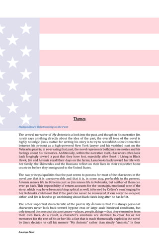 American Novel
Themes
Humankind’s Relationship to the Past
The central narrative of My Ántonia is a look into the past, and though in his narration Jim
rarely says anything directly about the idea of the past, the overall tone of the novel is
highly nostalgic. Jim’s motive for writing his story is to try to reestablish some connection
between his present as a high-powered New York lawyer and his vanished past on the
Nebraska prairie; in re-creating that past, the novel represents both Jim’s memories and his
feelings about his memories. Additionally, within the narrative itself, characters often look
back longingly toward a past that they have lost, especially after Book I. Living in Black
Hawk, Jim and Ántonia recall their days on the farms; Lena looks back toward her life with
her family; the Shimerdas and the Russians reflect on their lives in their respective home
countries before they immigrated to the United States.
The two principal qualities that the past seems to possess for most of the characters in the
novel are that it is unrecoverable and that it is, in some way, preferable to the present.
Ántonia misses life in Bohemia just as Jim misses life in Nebraska, but neither of them can
ever go back. This impossibility of return accounts for the -nostalgic, emotional tone of the
story, which may have been autobiographical as well, informed by Cather’s own longing for
her Nebraska childhood. But if the past can never be recovered, it can never be escaped,
either, and Jim is fated to go on thinking about Black Hawk long after he has left it.
The other important characteristic of the past in My Ántonia is that it is always personal:
characters never look back toward bygone eras or large-scale historical conditions, but
only toward the personal circumstances—places, people, things—that they remember from
their own lives. As a result, a character’s emotions are destined to color his or her
memories for the rest of his or her life, a fact that is made thematically explicit in the novel
by Jim’s decision to call his memoir “My Ántonia” rather than simply “Ántonia." In thus
 