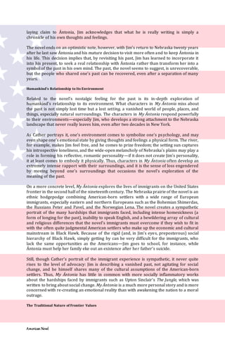 American Novel
laying claim to Ántonia, Jim acknowledges that what he is really writing is simply a
chronicle of his own thoughts and feelings.
The novel ends on an optimistic note, however, with Jim’s return to Nebraska twenty years
after he last saw Ántonia and his mature decision to visit more often and to keep Ántonia in
his life. This decision implies that, by revisiting his past, Jim has learned to incorporate it
into his present, to seek a real relationship with Ántonia rather than transform her into a
symbol of the past in his own mind. The past, the novel seems to suggest, is unrecoverable,
but the people who shared one’s past can be recovered, even after a separation of many
years.
Humankind’s Relationship to Its Environment
Related to the novel’s nostalgic feeling for the past is its in-depth exploration of
humankind’s relationship to its environment. What characters in My Ántonia miss about
the past is not simply lost time but a lost setting, a vanished world of people, places, and
things, especially natural surroundings. The characters in My Ántonia respond powerfully
to their environments—especially Jim, who develops a strong attachment to the Nebraska
landscape that never really leaves him, even after two decades in New York.
As Cather portrays it, one’s environment comes to symbolize one’s psychology, and may
even shape one’s emotional state by giving thoughts and feelings a physical form. The river,
for example, makes Jim feel free, and he comes to prize freedom; the setting sun captures
his introspective loneliness, and the wide-open melancholy of Nebraska’s plains may play a
role in forming his reflective, romantic personality—if it does not create Jim’s personality,
it at least comes to embody it physically. Thus, characters in My Ántonia often develop an
extremely intense rapport with their surroundings, and it is the sense of loss engendered
by moving beyond one’s surroundings that occasions the novel’s exploration of the
meaning of the past.
On a more concrete level, My Ántonia explores the lives of immigrants on the United States
frontier in the second half of the nineteenth century. The Nebraska prairie of the novel is an
ethnic hodgepodge combining American-born settlers with a wide range of European
immigrants, especially eastern and northern Europeans such as the Bohemian Shimerdas,
the Russians Peter and Pavel, and the Norwegian Lena. The novel creates a sympathetic
portrait of the many hardships that immigrants faced, including intense homesickness (a
form of longing for the past), inability to speak English, and a bewildering array of cultural
and religious differences that the novel’s immigrants must overcome if they wish to fit in
with the often quite judgmental American settlers who make up the economic and cultural
mainstream in Black Hawk. Because of the rigid (and, in Jim’s eyes, preposterous) social
hierarchy of Black Hawk, simply getting by can be very difficult for the immigrants, who
lack the same opportunities as the Americans—Jim goes to school, for instance, while
Ántonia must help her family eke out an existence after her father’s suicide.
Still, though Cather’s portrait of the immigrant experience is sympathetic, it never quite
rises to the level of advocacy: Jim is describing a vanished past, not agitating for social
change, and he himself shares many of the cultural assumptions of the American-born
settlers. Thus, My Ántonia has little in common with more socially inflammatory works
about the hardships faced by immigrants such as Upton Sinclair’s The Jungle, which was
written to bring about social change. My Ántonia is a much more personal story and is more
concerned with re-creating an emotional reality than with awakening the nation to a moral
outrage.
The Traditional Nature of Frontier Values
 