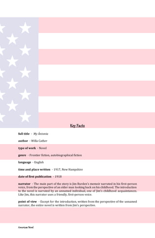 American Novel
Key Facts
full title · My Ántonia
author · Willa Cather
type of work · Novel
genre · Frontier fiction, autobiographical fiction
language · English
time and place written · 1917, New Hampshire
date of first publication · 1918
narrator · The main part of the story is Jim Burden’s memoir narrated in his first-person
voice, from the perspective of an older man looking back on his childhood. The introduction
to the novel is narrated by an unnamed individual, one of Jim’s childhood acquaintances.
Like Jim, this narrator uses a friendly, first-person voice.
point of view · Except for the introduction, written from the perspective of the unnamed
narrator, the entire novel is written from Jim’s perspective.
 