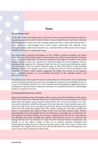 American Novel
Themes
The Grim Reality of War
As the title of the novel makes clear, A Farewell to Arms concerns itself primarily with war,
namely the process by which Frederic Henry removes himself from it and leaves it behind.
The few characters in the novel who actually support the effort—Ettore Moretti and Gino—
come across as a dull braggart and a naïve youth, respectively. The majority of the
characters remain ambivalent about the war, resentful of the terrible destruction it causes,
doubtful of the glory it supposedly brings.
The novel offers masterful descriptions of the conflict’s senseless brutality and violent
chaos: the scene of the Italian army’s retreat remains one of the most profound evocations
of war in American literature. As the neat columns of men begin to crumble, so too do the
soldiers’ nerves, minds, and capacity for rational thought and moral judgment. Henry’s
shooting of the engineer for refusing to help free the car from the mud shocks the reader
for two reasons: first, the violent outburst seems at odds with Henry’s coolly detached
character; second, the incident occurs in a setting that robs it of its moral import—the
complicity of Henry’s fellow soldiers legitimizes the killing. The murder of the engineer
seems justifiable because it is an inevitable by-product of the spiraling violence and
disorder of the war.
Nevertheless, the novel cannot be said to condemn the war; A Farewell to Arms is hardly the
work of a pacifist. Instead, just as the innocent engineer’s death is an inevitability of war, so
is war the inevitable outcome of a cruel, senseless world. Hemingway suggests that war is
nothing more than the dark, murderous extension of a world that refuses to acknowledge,
protect, or preserve true love.
The Relationship Between Love and Pain
Against the backdrop of war, Hemingway offers a deep, mournful meditation on the nature
of love. No sooner does Catherine announce to Henry that she is in mourning for her dead
fiancé than she begins a game meant to seduce Henry. Her reasons for doing so are clear:
she wants to distance herself from the pain of her loss. Likewise, Henry intends to get as far
away from talk of the war as possible. In each other, Henry and Catherine find temporary
solace from the things that plague them. The couple’s feelings for each other quickly pass
from an amusement that distracts them to the very fuel that sustains them. Henry’s
understanding of how meaningful his love for Catherine is outweighs any consideration for
the emptiness of abstract ideals such as honor, enabling him to flee the war and seek her
out. Reunited, they plan an idyllic life together that promises to act as a salve for the
damage that the war has inflicted. Far away from the decimated Italian countryside, each
intends to be the other’s refuge. If they are to achieve physical, emotional, and
psychological healing, they have found the perfect place in the safe remove of the Swiss
mountains. The tragedy of the novel rests in the fact that their love, even when genuine, can
never be more than temporary in this world.
 
