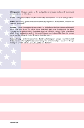 American Novel
falling action · Henry’s decision to flee and quit the army marks his farewell to arms and
his commitment to Catherine.
themes · The grim reality of war, the relationship between love and pain, feelings of loss
motifs · Masculinity, games and divertissement, loyalty versus abandonment, illusions and
fantasies, alcoholism
symbols · While Hemingway avoids the sort of symbol that neatly equates an object with
some lofty abstraction, he offers many powerfully evocative descriptions that often
resonate with several meanings. Among these are the rain, which scares Catherine and into
which Henry walks at the end of the novel; Henry’s description of her hair; the painted
horse; and the silhouette cutter Henry meets on the street.
foreshadowing · Catherine’s conviction that dreadful things are going to occur; the rainfall
that scares her in the night; the doctor’s warning that Catherine’s hips are narrow; Henry’s
musing on how life kills the good, the gentle, and the brave
 