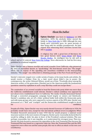 American Novel
About the Author
Upton Sinclair was born in Baltimore on 20th
September, 1878. His alcoholic father moved the
family to New York City in 1888. Although his own
family were extremely poor, he spent periods of
time living with his wealthy grandparents. He later
argued that witnessing these extremes turned him
into a socialist.
A religious boy with a great love of literature, his
two great heroes were Jesus Christ and Percy
Bysshe Shelley. An intelligent boy he did well at
school and at 14 entered New York City College. Soon afterwards he had his first story
published in a national magazine.
Upton Sinclair was a famous novelist and social crusader from California, who pioneered
the kind of journalism known as "muckraking." His best-known novel was "The Jungle"
which was an expose of the appalling and unsanitary conditions in the meat-packing
industry. "The Jungle" was influential in obtaining passage of the Pure Food and Drug Act.
Sinclair's interests ranged over a wide variety of topics, in his many books and articles. He
would receive a Pulitzer Prize for a later novel about Hitler's rise to power. His
contemporary, the writer Edmund Wilson, would say of him: "Practically alone among the
American writers of his generation, [Sinclair] put to the American public the fundamental
questions raised by capitalism in such a way that they could not escape them."
The nomination of an avowed socialist to head the Democratic party ticket was more than
the California establishment could tolerate. Sinclair's radical candidacy was opposed by
just about every establishment force in California. The media virtually demonized Sinclair
through a concerted propaganda campaign based largely on smears and falsehoods.
Sinclair's candidacy also set off a bitter political battle both within the Democratic party
and with many groups who were opposed to various aspects of the EPIC plan. Sinclair was
denounced as a "Red" and "crackpot" and the Democratic establishment sought to derail
his candidacy.
Despite all of this, Upton Sinclair was very nearly elected Governor of California in 1934. He
probably would have won, except for two last-minute political errors in judgment. When
President Roosevelt announced in June 1934 that he would propose a national social
insurance system in the next session of Congress, Sinclair quite reasonably declared that he
would be willing to defer his plan in favor of the President's national solution. This was
perhaps reasonable, but it was impolitic, as it undermined his strongest issue. Then too,
Sinclair felt duty-bound to announce his opposition to the rival Townsend Plan because the
Townsend Plan was based on a regressive sales tax. Since the Townsend Plan and the EPIC
supporters were often one and the same people, this was in effect an attack on his own core
constituency.
 