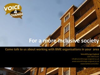 For a more inclusive society Come talk to us about working with BME organisations in your  area Voice4Change England 020 7843 6131 [email_address] www.voice4change-england.co.uk www.twitter.com/v4ce  
