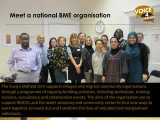 The Evelyn Oldfield Unit supports refugee and migrant community organisations through a programme of capacity building activities, including workshops, training sessions, consultancy and collaborative events. The aims of the organisation are to support RMCOs and the wider voluntary and community sector to find new ways to work together, to reach out and transform the lives of excluded and marginalised individuals.  Meet a national BME organisation 