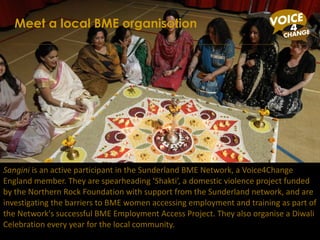 Sangini  is an active participant in the Sunderland BME Network, a Voice4Change England member. They are spearheading ‘Shakti’, a domestic violence project funded by the Northern Rock Foundation with support from the Sunderland network, and are investigating the barriers to BME women accessing employment and training as part of the Network's successful BME Employment Access Project. They also organise a Diwali Celebration every year for the local community. Meet a local BME organisation 