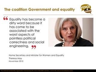Equality has become a dirty word because it has come to be associated with the worst aspects of pointless political correctness and social engineering.  The coalition Government and equality Home Secretary and Minister for Women and Equality  Theresa May  November 2010 The national membership organisation championing the voice of the BME voluntary, community and social enterprise sector 