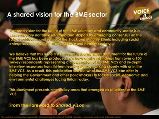 A shared vision for the future of the BME voluntary and community sector is a contemporary narrative informed and shaped by emerging consensus on the role, contribution and value of the Black and Minority Ethnic including social enterprises in building a strong, diverse and healthy society… We believe that this is the first time that a shared vision document for the future of the BME VCS has been produced. We have analysed findings from over a 100 survey respondents representing a cross section of the BME VCS and in-depth interview responses from thirteen leading figures working closely with or in the BME VCS. As a result, this publication sets out what the BME VCS can offer in helping the Government and other policymakers to tackle social, economic and environmental challenges facing Britain today.  This document presents nine policy areas that emerged as priorities for the BME VCS.  From the Foreword to  Shared Vision A shared vision for the BME sector The national membership organisation championing the voice of the BME voluntary, community and social enterprise sector 