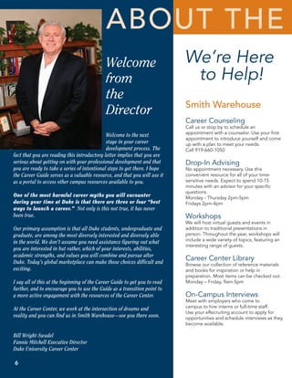 aBout the
                                             Welcome                        We’re Here
                                             from                            to Help!
                                             the
                                                                            Smith Warehouse
                                             Director
                                                                            Career Counseling
                                                                            Call us or stop by to schedule an
                                                                            appointment with a counselor. Use your first
                                             Welcome to the next
                                                                            appointment to introduce yourself and come
                                             stage in your career           up with a plan to meet your needs.
                                             development process. The       Call 919-660-1050
fact that you are reading this introductory letter implies that you are
serious about getting on with your professional development and that        Drop-In Advising
you are ready to take a series of intentional steps to get there. I hope    No appointment necessary. Use this
the Career Guide serves as a valuable resource, and that you will use it    convenient resource for all of your time-
as a portal to access other campus resources available to you.              sensitive needs. Expect to spend 10-15
                                                                            minutes with an advisor for your specific
                                                                            questions.
One of the most harmful career myths you will encounter                     Monday - Thursday 2pm-5pm
during your time at Duke is that there are three or four “best              Fridays 2pm-4pm
ways to launch a career.” Not only is this not true, it has never
been true.                                                                  Workshops
                                                                            We will host virtual guests and events in
Our primary assumption is that all Duke students, undergraduate and         addition to traditional presentations in
graduate, are among the most diversely interested and diversely able        person. Throughout the year, workshops will
in the world. We don’t assume you need assistance figuring out what         include a wide variety of topics, featuring an
                                                                            interesting range of guests.
you are interested in but rather, which of your interests, abilities,
academic strengths, and values you will combine and pursue after
Duke. Today’s global marketplace can make those choices difficult and
                                                                            Career Center Library
                                                                            Browse our collection of reference materials
exciting.                                                                   and books for inspiration or help in
                                                                            preparation. Most items can be checked out.
I say all of this at the beginning of the Career Guide to get you to read   Monday – Friday, 9am-5pm
further, and to encourage you to use the Guide as a transition point to
a more active engagement with the resources of the Career Center.           On-Campus Interviews
                                                                            Meet with employers who come to
At the Career Center, we work at the intersection of dreams and             campus to hire interns or full-time staff.
                                                                            Use your eRecruiting account to apply for
reality and you can find us in Smith Warehouse—see you there soon.          opportunities and schedule interviews as they
                                                                            become available.

Bill Wright-Swadel
Fannie Mitchell Executive Director
Duke University Career Center

6
 