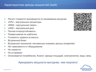 Характеристики аренды мощностей (IaaS)
!  Расчет стоимости производится по занимаемым ресурсам
!  vCPU – виртуальные процессоры
!  vMEM – виртуальная память
!  vHDD – виртуальный диск
!  Полная отказоустойчивость
!  Развертывание из шаблонов
!  Готовность сервиса за минуты
!  Встроенный бэкап
!  Встроенная технология «мгновенных снимков» данных (snapshots)
!  Нет зависимости от оборудования
!  Не ломается
!  Не устаревает
!  Оплачивается потребление. Аналог: аренда площадей, электричество, вода, связь
Арендовать мощности выгоднее, чем покупать!
Страница 10
 