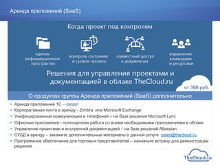 Аренда приложений (SaaS)
•  Аренда приложений 1С – скоро!
•  Корпоративная почта в аренду - Zimbra или Microsoft Exchange
•  Унифицированные коммуникации и телефония – на базе решения Microsoft Lync
•  Офисные приложения - полноценная работа со всеми необходимыми приложениями в облаке
•  Управление проектами и внутренней документацией – на базе решений Atlassian
•  СУБД в аренду – закажите дополнительные материалы о данной услуге sales@thecloud.ru
•  Программное обеспечение для торговых представителей – назначьте встречу для демонстрации
решения
О продуктах группы Аренда приложений (SaaS) дополнительно
 