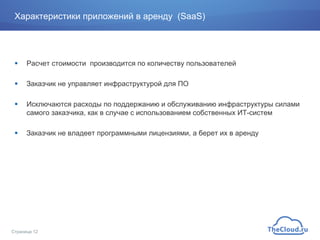 Характеристики приложений в аренду (SaaS)
!  Расчет стоимости производится по количеству пользователей
!  Заказчик не управляет инфраструктурой для ПО
!  Исключаются расходы по поддержанию и обслуживанию инфраструктуры силами
самого заказчика, как в случае с использованием собственных ИТ-систем
!  Заказчик не владеет программными лицензиями, а берет их в аренду
Страница 12
 