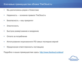 !  Мы расположены рядом с Клиентами
!  Надежность – основное правило TheCloud.ru
!  Безопасность – наш приоритет
!  Эластичность
!  Быстрое развертывание и внедрение
!  Оплата за потребление
!  Использование лицензионного ПО самых последних версий
!  Юридическая ответственность поставщика
Подробно о наших преимуществах здесь: http://www.thecloud.ru/about/
Ключевые преимущества облака TheCloud.ru
 