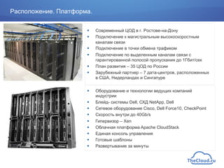 !  Современный ЦОД в г. Ростове-на-Дону
!  Подключение к магистральным высокоскоростным
каналам связи
!  Подключение в точки обмена трафиком
!  Подключение по выделенным каналам связи с
гарантированной полосой пропускания до 1Гбит/сек
!  План развития – 35 ЦОД по России
!  Зарубежный партнер – 7 дата-центров, расположенных
в США, Нидерландах и Сингапуре
!  Оборудование и технологии ведущих компаний
индустрии
!  Блейд- системы Dell, СХД NetApp, Dell
!  Сетевое оборудование Cisco, Dell Force10, CheckPoint
!  Скорость внутри до 40Gb/s
!  Гипервизор – Xen
!  Облачная платформа Apache CloudStack
!  Единая консоль управления
!  Готовые шаблоны
!  Развертывание за минуты
Расположение. Платформа.
 