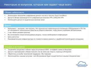 !  Используйте технологию шифрования данных «на лету» Security Cloud TrendMicro
!  Доступ в облако производится по шифрованным каналам VPN, LAN2LAN VPN
!  Используйте доступ по выделенным каналам связи
Облако небезопасно
!  Управляйте ресурсами в облаке через интуитивный WEB - интерфейс прямо из браузера
!  Доступ к приложениям в облаке получить так же легко как открыть страницу в Интернете
!  Обратитесь в службу технической поддержки - Мы поможем
!  Воспользуйтесь нашими услугами: всё обслуживание будет осуществляться нашими специалистами
Сложно и не понятно
!  Арендовать – выгоднее, чем покупать. Нет капитальных первоначальных вложений в оборудование и ПО. Вы
не «вынимаете» значительные средства из оборота компании, чтобы решить проблемы автоматизации.
!  У нас гибкая ценовая политика
!  Вы оплачиваете только используемые ресурсы, только необходимые конфигурации
!  Цены доступны
!  Производительную инфраструктуру по стоимости можно сравнить с заработной платой одного сотрудника
Дорого
Некоторые из вопросов, которые нам задают чаще всего
 