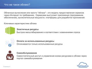 Что же такое облако?
Облачные вычисления или просто "облака" - это модель предоставления сервисов
через Интернет по требованию. Сервисами выступают приложения (программное
обеспечение), вычислительные мощности, платформы для разработки приложений.
Ключевые характеристики облака
Эластичные ресурсы
Быстрое масштабирование в соответствии с изменениями спроса
Оплата за использованные ресурсы
Оплачиваются только использованные ресурсы
Самообслуживание
Самостоятельный доступ и управление всеми ресурсами в облаке через
портал самообслуживания
Страница 4
 