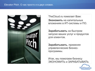 TheCloud.ru помогает Вам:
Экономить на капитальных
вложениях в ИТ-системы и ПО.
Зарабатывать на быстром
запуске ваших услуг и продуктов
для клиентов.
Зарабатывать, применяя
управленческие бизнес-
программы.
Итак, мы помогаем бизнесу
ЭКОНОМИТЬ и ЗАРАБАТЫВАТЬ
Elevator Pitch. О нас просто и в двух словах.
 