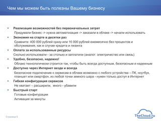 Чем мы можем быть полезны Вашему бизнесу
!  Реализация возможностей без первоначальных затрат
Придумали бизнес -> нужна автоматизация -> заказали в облаке -> начали использовать
!  Экономия на старте в десятки раз
Сравните: 400 000 рублей сразу или 16 000 рублей ежемесячно без процентов и
обслуживания, как в случае кредита и лизинга
!  Оплата за использованные ресурсы
Сколько использовали - за столько и заплатили (аналог: электричество или связь)
!  Удобно, безопасно, надежно!
Облако технологически строится так, чтобы быть всегда доступным, безопасным и надежным
!  Доступно через Интернет везде и всегда
Безопасное подключение к сервисам в облаке возможно с любого устройства – ПК, ноутбук,
планшет или смартфон, из любой точки земного шара - нужен только доступ в Интернет
!  Гибкая конфигурация сервисов
Не хватает – расширили, много - убавили
!  Быстрый старт
Готовые конфигурации
Активация за минуты
Страница 6
 