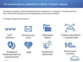 Что рекомендуется переводить в облако в первую очередь
В первую очередь в облако рекомендуется переносить те сервисы, которые должны
быть постоянно доступны для сотрудников и клиентов компании.
К такими сервисам относятся:
Страница 7
Сайт
компании
Электронная
почта
Телефония
Унифицированные
коммуникации
Файловый
обмен
Совместная работа
с документами
CRM Управление
проектами
Финансовые
системы
 
