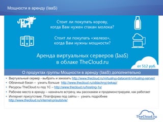 Мощности в аренду (IaaS)
•  Виртуальный сервер - выбрать и заказать http://www.thecloud.ru/virtualnyj-datacentr/virtualnyj-server/
•  Облачный бэкап – узнать больше http://www.thecloud.ru/oblachnyj-bekap/
•  Ресурсы TheCloud.ru под 1С – http://www.thecloud.ru/hosting-1s/
•  Рабочее место в аренду – назначьте встречу, мы расскажем и продемонстрируем, как работает
•  Интернет присутствие. Платформа под сайты – узнать подробнее
http://www.thecloud.ru/internet-prisutstvie/
О продуктах группы Мощности в аренду (IaaS) дополнительно
 