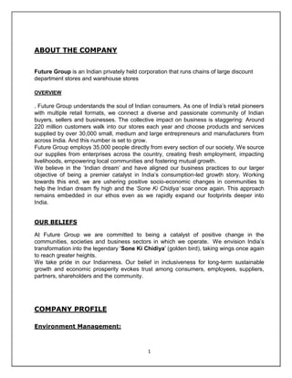 ABOUT THE COMPANY


Future Group is an Indian privately held corporation that runs chains of large discount
department stores and warehouse stores

OVERVIEW

. Future Group understands the soul of Indian consumers. As one of India’s retail pioneers
with multiple retail formats, we connect a diverse and passionate community of Indian
buyers, sellers and businesses. The collective impact on business is staggering: Around
220 million customers walk into our stores each year and choose products and services
supplied by over 30,000 small, medium and large entrepreneurs and manufacturers from
across India. And this number is set to grow.
Future Group employs 35,000 people directly from every section of our society. We source
our supplies from enterprises across the country, creating fresh employment, impacting
livelihoods, empowering local communities and fostering mutual growth.
We believe in the ‘Indian dream’ and have aligned our business practices to our larger
objective of being a premier catalyst in India’s consumption-led growth story. Working
towards this end, we are ushering positive socio-economic changes in communities to
help the Indian dream fly high and the ‘Sone Ki Chidiya’ soar once again. This approach
remains embedded in our ethos even as we rapidly expand our footprints deeper into
India.


OUR BELIEFS

At Future Group we are committed to being a catalyst of positive change in the
communities, societies and business sectors in which we operate. We envision India’s
transformation into the legendary 'Sone Ki Chidiya' (golden bird), taking wings once again
to reach greater heights.
We take pride in our Indianness. Our belief in inclusiveness for long-term sustainable
growth and economic prosperity evokes trust among consumers, employees, suppliers,
partners, shareholders and the community.




COMPANY PROFILE

Environment Management:



                                             1
 