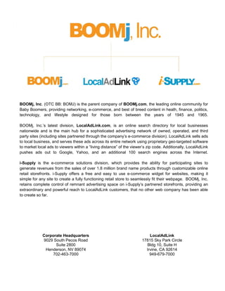 BOOMj, Inc. (OTC BB: BOMJ) is the parent company of BOOMj.com, the leading online community for
Baby Boomers, providing networking, e-commerce, and best of breed content in heath, finance, politics,
technology, and lifestyle designed for those born between the years of 1945 and 1965.

BOOMj, Inc.’s latest division, LocalAdLink.com, is an online search directory for local businesses
nationwide and is the main hub for a sophisticated advertising network of owned, operated, and third
party sites (including sites partnered through the company’s e-commerce division). LocalAdLink sells ads
to local business, and serves these ads across its entire network using proprietary geo-targeted software
to market local ads to viewers within a “living distance” of the viewer’s zip code. Additionally, LocalAdLink
pushes ads out to Google, Yahoo, and an additional 100 search engines across the Internet.

i-Supply is the e-commerce solutions division, which provides the ability for participating sites to
generate revenues from the sales of over 1.8 million brand name products through customizable online
retail storefronts. i-Supply offers a free and easy to use e-commerce widget for websites, making it
simple for any site to create a fully functioning retail store to seamlessly fit their webpage. BOOMj, Inc.
retains complete control of remnant advertising space on i-Supply’s partnered storefronts, providing an
extraordinary and powerful reach to LocalAdLink customers, that no other web company has been able
to create so far.




             Corporate Headquarters                                       LocalAdLink
             9029 South Pecos Road                                    17815 Sky Park Circle
                   Suite 2800                                           Bldg 10, Suite H
              Henderson, NV 89074                                       Irvine, CA 92614
                  702-463-7000                                            949-679-7000
 