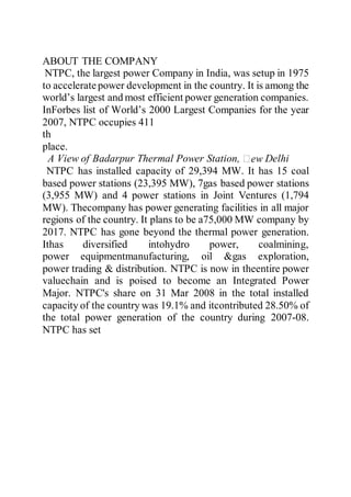 ABOUT THE COMPANY
NTPC, the largest power Company in India, was setup in 1975
to acceleratepower development in the country. It is among the
world’s largest and most efficient power generation companies.
InForbes list of World’s 2000 Largest Companies for the year
2007, NTPC occupies 411
th
place.
A View of Badarpur Thermal Power Station, Delhi
NTPC has installed capacity of 29,394 MW. It has 15 coal
based power stations (23,395 MW), 7gas based power stations
(3,955 MW) and 4 power stations in Joint Ventures (1,794
MW). Thecompany has power generating facilities in all major
regions of the country. It plans to be a75,000 MW company by
2017. NTPC has gone beyond the thermal power generation.
Ithas diversified intohydro power, coalmining,
power equipmentmanufacturing, oil &gas exploration,
power trading & distribution. NTPC is now in theentire power
valuechain and is poised to become an Integrated Power
Major. NTPC's share on 31 Mar 2008 in the total installed
capacity of the country was 19.1% and itcontributed 28.50% of
the total power generation of the country during 2007-08.
NTPC has set
 