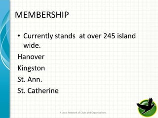 MEMBERSHIP

• Currently stands at over 245 island
  wide.
Hanover
Kingston
St. Ann.
St. Catherine

             A Local Network of Clubs and Organizations   10
 