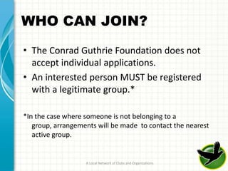 WHO CAN JOIN?

• The Conrad Guthrie Foundation does not
  accept individual applications.
• An interested person MUST be registered
  with a legitimate group.*

*In the case where someone is not belonging to a
   group, arrangements will be made to contact the nearest
   active group.


                   A Local Network of Clubs and Organizations   11
 