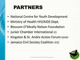 PARTNERS
•   National Centre for Youth Development
•   Ministry of Health HIV/AIDS Dept.
•   Blossom O’Meally Nelson Foundation
•   Junior Chamber International JCI
•   Kingston & St. Andre Action Forum KSAAF
•   Jamaica Civil Society Coalition JCSC



                 A Local Network of Clubs and Organizations   12
 