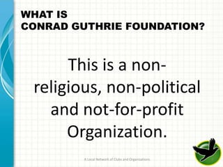 WHAT IS
CONRAD GUTHRIE FOUNDATION?



      This is a non-
 religious, non-political
   and not-for-profit
      Organization.
        A Local Network of Clubs and Organizations   3
 
